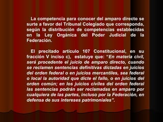 La competencia para conocer del amparo directo se surte a favor del Tribunal Colegiado que corresponda, según la distribución de competencias establecidas en la Ley Orgánica del Poder Judicial de la Federación.  El precitado artículo 107 Constitucional, en su fracción V inciso c),  estatuye que: “ En materia civil, será procedente el juicio de amparo directo, cuando se reclamen sentencias definitivas dictadas en juicios del orden federal o en juicios mercantiles, sea federal o local la autoridad que dicte el fallo, o en juicios del orden común; en los juicios civiles del orden federal las sentencias podrán ser reclamadas en amparo por cualquiera de las partes, incluso por la Federación, en defensa de sus intereses patrimoniales” .  