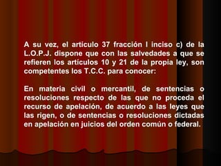 A su vez, el artículo 37 fracción I inciso c) de la L.O.P.J. dispone que con las salvedades a que se refieren los artículos 10 y 21 de la propia ley, son competentes los T.C.C. para conocer:  En materia civil o mercantil, de sentencias o resoluciones respecto de las que no proceda el recurso de apelación, de acuerdo a las leyes que las rigen, o de sentencias o resoluciones dictadas en apelación en juicios del orden común o federal.  