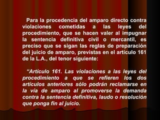 Para la procedencia del amparo directo contra violaciones cometidas a las leyes del procedimiento, que se hacen valer al impugnar la sentencia definitiva civil o mercantil, es preciso que se sigan las reglas de preparación del juicio de amparo, previstas en el artículo 161 de la L.A., del tenor siguiente:  “ Artículo 161. Las violaciones a las leyes del procedimiento a que se refieren los dos artículos anteriores sólo podrán reclamarse en la vía de amparo al promoverse la demanda contra la sentencia definitiva, laudo o resolución que ponga fin al juicio.  