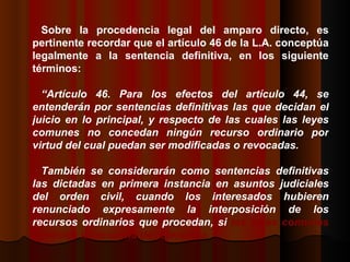 Sobre la procedencia legal del amparo directo, es pertinente recordar que el artículo 46 de la L.A. conceptúa legalmente a la sentencia definitiva, en los siguiente términos:  “ Artículo 46. Para los efectos del artículo 44, se entenderán por sentencias definitivas las que decidan el juicio en lo principal, y respecto de las cuales las leyes comunes no concedan ningún recurso ordinario por virtud del cual puedan ser modificadas o revocadas. También se considerarán como sentencias definitivas las dictadas en primera instancia en asuntos judiciales del orden civil, cuando los interesados hubieren renunciado expresamente la interposición de los recursos ordinarios que procedan, si  las leyes comunes permiten la renuncia de referencia.  