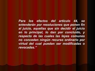 Para los efectos del artículo 44, se entenderán por resoluciones que ponen fin al juicio, aquellas que sin decidir el juicio en lo principal, lo dan por concluido, y respecto de las cuales las leyes comunes no concedan ningún recurso ordinario por virtud del cual puedan ser modificadas o revocadas.”  