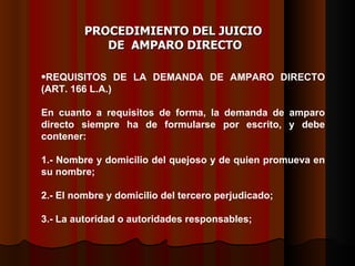REQUISITOS DE LA DEMANDA DE AMPARO DIRECTO (ART. 166 L.A.) En cuanto a requisitos de forma, la demanda de amparo directo siempre ha de formularse por escrito, y debe contener: 1.- Nombre y domicilio del quejoso y de quien promueva en su nombre; 2.- El nombre y domicilio del tercero perjudicado; 3.- La autoridad o autoridades responsables;  PROCEDIMIENTO DEL JUICIO  DE  AMPARO DIRECTO 