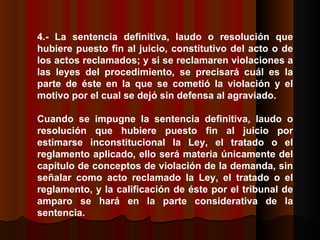 4.- La sentencia definitiva, laudo o resolución que hubiere puesto fin al juicio, constitutivo del acto o de los actos reclamados; y si se reclamaren violaciones a las leyes del procedimiento, se precisará cuál es la parte de éste en la que se cometió la violación y el motivo por el cual se dejó sin defensa al agraviado.  Cuando se impugne la sentencia definitiva, laudo o resolución que hubiere puesto fin al juicio por estimarse inconstitucional la Ley, el tratado o el reglamento aplicado, ello será materia únicamente del capítulo de conceptos de violación de la demanda, sin señalar como acto reclamado la Ley, el tratado o el reglamento, y la calificación de éste por el tribunal de amparo se hará en la parte considerativa de la sentencia.  