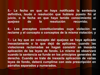 5.- La fecha en que se haya notificado la sentencia definitiva, laudo o resolución que hubiere puesto fin al juicio, o la fecha en que haya tenido conocimiento el quejoso de la resolución recurrida;  6.- Los preceptos constitucionales cuya violación se reclame y el concepto o conceptos de la misma violación; y 7.- La ley que en concepto del quejoso se haya aplicado inexactamente o la que dejó de aplicarse, cuando las violaciones reclamadas se hagan consistir en inexacta aplicación de las leyes de fondo. Lo mismo se observará cuando la sentencia se funde en los principios generales de derecho. Cuando se trate de inexacta aplicación de varias leyes de fondo, deberá cumplirse con esta prescripción en párrafos separados y numerados.  
