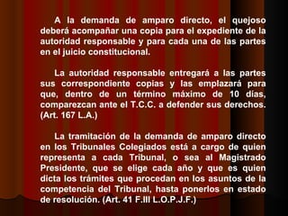 A la demanda de amparo directo, el quejoso deberá acompañar una copia para el expediente de la autoridad responsable y para cada una de las partes en el juicio constitucional.  La autoridad responsable entregará a las partes sus correspondiente copias y las emplazará para que, dentro de un término máximo de 10 días, comparezcan ante el T.C.C. a defender sus derechos.  (Art. 167 L.A.) La tramitación de la demanda de amparo directo en los Tribunales Colegiados está a cargo de quien representa a cada Tribunal, o sea al Magistrado Presidente, que se elige cada año y que es quien dicta los trámites que procedan en los asuntos de la competencia del Tribunal, hasta ponerlos en estado de resolución.  (Art. 41 F.III L.O.P.J.F.)  
