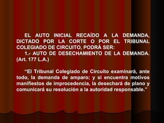 EL AUTO INICIAL RECAÍDO A LA DEMANDA, DICTADO POR LA CORTE O POR EL TRIBUNAL COLEGIADO DE CIRCUITO, PODRÁ SER:  1.- AUTO DE DESECHAMIENTO DE LA DEMANDA.  (Art. 177 L.A.) “ El Tribunal Colegiado de Circuito examinará, ante todo, la demanda de amparo; y si encuentra motivos manifiestos de improcedencia, la desechará de plano y comunicará su resolución a la autoridad responsable.”  