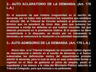 2.- AUTO ACLARATORIO DE LA DEMANDA.  (Art. 178 L.A.) En el supuesto de que hubiere irregularidad en el escrito de demanda, por no haber sido satisfechos los requisitos que establece el artículo 166, el Tribunal de Circuito señalará al promovente un término que no excederá de cinco días, para que subsane las omisiones o corrija los defectos en que hubiere incurrido, los que deberán precisarse en la providencia relativa. Si el quejoso no diere cumplimiento a lo dispuesto, se tendrá por no interpuesta la demanda y se comunicará la resolución a la autoridad responsable. 3.- AUTO ADMISORIO DE LA DEMANDA.  (Art. 179 L.A.) Ahora bien, si el Tribunal Colegiado no encuentra motivo alguno de improcedencia o defecto en el escrito de demanda, o si fueron subsanadas las deficiencias motivo del requerimiento procede admitir la demanda, para lo cual se dicta un auto ordenando formar y registrar en el libro de gobierno el juicio de amparo, poner el expediente y los anexos a la vista del Ministerio Público adscrito al Tribunal Colegiado, para que formule o no pedimento.  