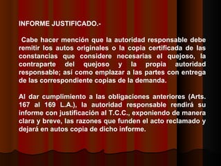 INFORME JUSTIFICADO.- Cabe hacer mención que la autoridad responsable debe remitir los autos originales o la copia certificada de las constancias que considere necesarias el quejoso, la contraparte del quejoso y la propia autoridad responsable; así como emplazar a las partes con entrega de las correspondiente copias de la demanda.  Al dar cumplimiento a las obligaciones anteriores (Arts. 167 al 169 L.A.), la autoridad responsable rendirá su informe con justificación al T.C.C., exponiendo de manera clara y breve, las razones que funden el acto reclamado y dejará en autos copia de dicho informe.  