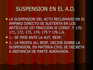 SUSPENSION EN EL A.D.  LA SUSPENSION DEL ACTO RECLAMADO EN EL AMPARO DIRECTO SE SUSTENTA EN LOS ARTÍCULOS 107 FRACCION XI CONST. Y 170, 171, 172, 173, 174, 175 Y 176 L.A. 1.- SE PIDE ANTE LA AUT, RESP. 2.- LA PROPIA AU. RESP. DECIDE SOBRE LA SUSPENSION, EN MATERIA CIVIL SE DECRETA A INSTANCIA DE PARTE AGRAVIADA.  