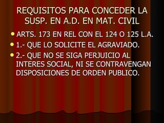 REQUISITOS PARA CONCEDER LA SUSP. EN A.D. EN MAT. CIVIL ARTS. 173 EN REL CON EL 124 O 125 L.A. 1.- QUE LO SOLICITE EL AGRAVIADO. 2.- QUE NO SE SIGA PERJUICIO AL INTERES SOCIAL, NI SE CONTRAVENGAN DISPOSICIONES DE ORDEN PUBLICO.  