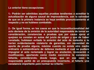 Lo anterior tiene excepciones: 1.- Podrán ser admitidas aquellas pruebas tendientes a acreditar la actualización de alguna causal de improcedencia, con la salvedad de que en la primera instancia se haya emitido pronunciamiento al respecto y no se hubiese combatido. 2.- De igual forma, en los casos en que la inconstitucionalidad del acto deviene de la omisión de la autoridad responsable de tomar en consideración, constancias o pruebas que por causa ajena al quejoso no constan en autos del juicio de origen y que de haber constado, hubiesen evitado la emisión del acto de molestia o lo harían evidentemente violatorio de garantías, sin necesidad de aporte de prueba alguna, máxime cuando no existe otro medio ordinario o extraordinario de defensa mediante el cual se pudiere impugnar el acto reclamado y lograr su anulación, revocación o modificación, aportando como medio convictivo la constancia faltante, considerando, desde luego, que en ese caso la responsable partió de un presupuesto incorrecto, al faltarle una constancia importante para normar su criterio;  