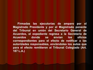 Firmadas las ejecutorias de amparo por el Magistrado Presidente y por el Magistrado ponente del Tribunal en unión del Secretario General de Acuerdos, el expediente regresa a la Secretaría de Acuerdos donde se envían los oficios correspondientes para el efecto de notificar a las autoridades responsables, enviándoles los autos que para el efecto remitieron al Tribunal Colegiado (Art. 187 L.A.)  