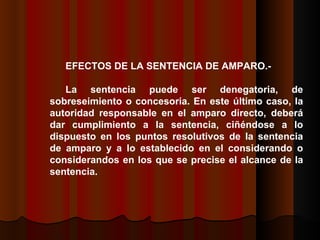 EFECTOS DE LA SENTENCIA DE AMPARO.- La sentencia puede ser denegatoria, de sobreseimiento o concesoria. En este último caso, la autoridad responsable en el amparo directo, deberá dar cumplimiento a la sentencia, ciñéndose a lo dispuesto en los puntos resolutivos de la sentencia de amparo y a lo establecido en el considerando o considerandos en los que se precise el alcance de la sentencia.  