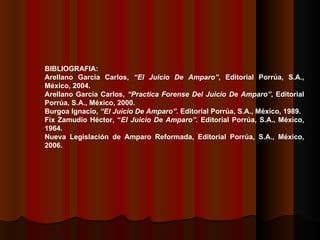 BIBLIOGRAFIA: Arellano García Carlos,  “El Juicio De Amparo” , Editorial Porrúa, S.A., México, 2004. Arellano García Carlos,  “Practica Forense Del Juicio De Amparo” , Editorial Porrúa, S.A., México, 2000. Burgoa Ignacio,  “El Juicio De Amparo” . Editorial Porrúa, S.A., México, 1989. Fix Zamudio Héctor, “ El Juicio De Amparo” . Editorial Porrúa, S.A., México, 1964. Nueva Legislación de Amparo Reformada, Editorial Porrúa, S.A., México, 2006. 