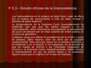 5.3.- Estudio oficioso de la Improcedencia: ¿La improcedencia en el amparo se debe hacer valer de oficio por el órgano de conocimiento o sólo se debe invocar a petición de parte legítima? La jurisprudencia de la Suprema Corte invariablemente ha sostenido que sea que las partes aleguen o no la improcedencia, debe examinarse previamente la procedencia del juicio de amparo por ser esta cuestión de orden público en el juicio de garantías. Cualquier causa que afecte la procedencia de la acción o juicio de amparo, debe hacerse valer de oficio por el juzgador constitucional. Este principio opera en el amparo indirecto o bi-instancial y en el directo o uni-instancial, en el sentido de que los Jueces de Distrito y los Tribunales Colegiados de Circuito y la Suprema Corte, respectivamente, deben invocar la improcedencia sin que las partes hayan o no propuesto alguna causa que lo origine o en la que se implique. 