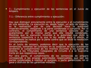 7.- Cumplimiento y ejecución de las sentencias en el Juicio de Amparo. 7.1.- Diferencia entre cumplimiento y ejecución: Hay que distinguir previamente entre la ejecución y el cumplimiento de una sentencia. La ejecución es, desde luego, un acto de imperio, es la realización que de una decisión hace la autoridad imperativamente, obligando a la parte condenada a cumplirla. Por el contrario, el cumplimiento de una sentencia consiste en su acatamiento por la misma parte que ella resultó condenada. Mientras que la ejecución incumbe a la autoridad que dictó la sentencia respectiva o a lo que la ley señale para el efecto, el cumplimiento se realiza por la parte contra que se dictó la resolución correspondiente. En el Juicio de amparo, podemos decir que la ejecución de las sentencias, tomando tal concepto en su acepción de acto autoritario tendiente al cumplimiento de los mismos incumbe a los jueces de Distrito, a los Tribunales Colegiados de Circuito o a la Suprema Corte en sus respectivos casos. Por otra parte, el cumplimiento de las sentencias de amparo corresponde a las propias autoridades responsables, que son las partes condenadas a restituir al quejoso, o parte gananciosa, en el goce y disfrute de las garantías violadas. 