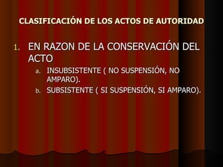 CLASIFICACIÓN DE LOS ACTOS DE AUTORIDAD EN RAZON DE LA CONSERVACIÓN DEL ACTO INSUBSISTENTE ( NO SUSPENSIÓN, NO AMPARO). SUBSISTENTE ( SI SUSPENSIÓN, SI AMPARO). 