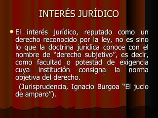 INTERÉS JURÍDICO El interés jurídico, reputado como un derecho reconocido por la ley, no es sino lo que la doctrina jurídica conoce con el nombre de “derecho subjetivo”, es decir, como facultad o potestad de exigencia cuya institución consigna la norma objetiva del derecho. (Jurisprudencia, Ignacio Burgoa “El jucio de amparo”). 