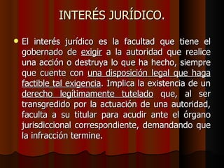 INTERÉS JURÍDICO. El interés jurídico es la facultad que tiene el gobernado de  exigir  a la autoridad que realice una acción o destruya lo que ha hecho, siempre que cuente con  una disposición legal que haga factible tal exigencia . Implica la existencia de un  derecho legítimamente tutelado  que, al ser transgredido por la actuación de una autoridad, faculta a su titular para acudir ante el órgano jurisdiccional correspondiente, demandando que la infracción termine. 