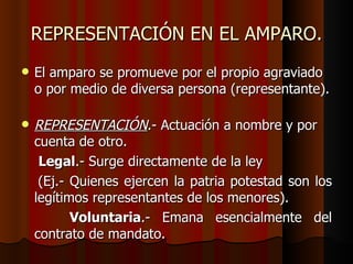 REPRESENTACIÓN EN EL AMPARO. El amparo se promueve por el propio agraviado o por medio de diversa persona (representante).  REPRESENTACIÓN .- Actuación a nombre y por cuenta de otro. Legal .- Surge directamente de la ley  (Ej.- Quienes ejercen la patria potestad son los legítimos representantes de los menores). Voluntaria .- Emana esencialmente del contrato de mandato. 
