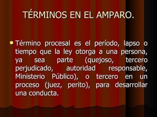 TÉRMINOS EN EL AMPARO. Término procesal es el período, lapso o tiempo que la ley otorga a una persona, ya sea parte (quejoso, tercero perjudicado, autoridad responsable, Ministerio Público), o tercero en un proceso (juez, perito), para desarrollar una conducta.  