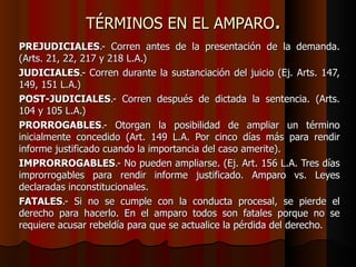 TÉRMINOS EN EL AMPARO . PREJUDICIALES .- Corren antes de la presentación de la demanda. (Arts. 21, 22, 217 y 218 L.A.) JUDICIALES .- Corren durante la sustanciación del juicio (Ej. Arts. 147, 149, 151 L.A.) POST-JUDICIALES .- Corren después de dictada la sentencia. (Arts. 104 y 105 L.A.) PRORROGABLES .- Otorgan la posibilidad de ampliar un término inicialmente concedido (Art. 149 L.A. Por cinco días más para rendir informe justificado cuando la importancia del caso amerite). IMPRORROGABLES .- No pueden ampliarse. (Ej. Art. 156 L.A. Tres días improrrogables para rendir informe justificado. Amparo vs. Leyes declaradas inconstitucionales. FATALES .- Si no se cumple con la conducta procesal, se pierde el derecho para hacerlo. En el amparo todos son fatales porque no se requiere acusar rebeldía para que se actualice la pérdida del derecho. 