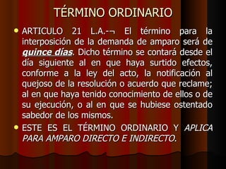 TÉRMINO ORDINARIO ARTICULO 21 L.A.-¬ El término para la interposición de la demanda de amparo será de  quince días . Dicho término se contará desde el día siguiente al en que haya surtido efectos, conforme a la ley del acto, la notificación al quejoso de la resolución o acuerdo que reclame; al en que haya tenido conocimiento de ellos o de su ejecución, o al en que se hubiese ostentado sabedor de los mismos. ESTE ES EL TÉRMINO ORDINARIO Y  APLICA PARA AMPARO DIRECTO E INDIRECTO . 
