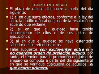 TÉRMINOS EN EL AMPARO El plazo de quince días corre a partir del día siguiente: 1) al en que surta efectos, conforme a la ley del acto, la notificación al quejoso de la resolución o acuerdo que reclame;  2) al en que el quejoso haya tenido conocimiento de ellos o de sus actos de ejecución; o  3) al en que el quejoso se haya ostentado sabedor de los referidos actos. Tales supuestos  son excluyentes entre sí y no guardan orden de prelación alguno , por tanto, el término para la promoción del juicio de amparo se computa a partir del día siguiente al en que se verifique  cualquiera de aquéllos,  el que ocurra primero. 