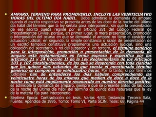 AMPARO. TERMINO PARA PROMOVERLO. INCLUYE LAS VEINTICUATRO HORAS DEL ULTIMO DIA HABIL .  Debe admitirse la demanda de amparo cuando el escrito respectivo se presenta antes de las doce de la noche del último día hábil del término que la ley señala para interponerla, sin que la presentación de ese escrito pueda regirse por el artículo 281 del Código Federal de Procedimientos Civiles, porque, en primer lugar, la mera presentación, promoción o interposición del ocurso en que se demanda el amparo no tiene el carácter de actuación judicial; en segundo, la simple constancia o razón de presentación de un escrito tampoco constituye propiamente una actuación judicial, sino una obligación del secretario, y no del juzgador y, en tercero,  el término genérico para la interposición, promoción o presentación de la demanda de amparo está reglamentado en forma expresa y específica por los artículos 21 y 24 fracción II de la Ley Reglamentaria de los Artículos 103 y 107 constitucionales, de los que se desprende con toda claridad que los quince días naturales de que consta el mencionado término genérico se componen de veinticuatro horas . Por lo tanto, si por términos judiciales  han de entenderse los días hábiles comprendiendo las veinticuatro horas de los mismos que medien de doce a doce de la noche como está ampliamente reconocido en nuestro derecho positivo , es admisible la demanda de amparo, siempre que se presente antes de las doce de la noche del último día hábil del término de quince días naturales que la ley de la materia fija para interponerlo. Séptima Epoca: Contradicción de tesis. Varios 4/83. Instancia: Tercera Sala, Fuente: Apéndice de 1995, Tomo: Tomo VI, Parte SCJN, Tesis: 68, Página 44 
