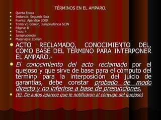 TÉRMINOS EN EL AMPARO. Quinta Época Instancia: Segunda Sala Fuente: Apéndice 2000 Tomo VI, Común, Jurisprudencia SCJN Página: 8 Tesis: 4 Jurisprudencia Materia(s): Común ACTO RECLAMADO, CONOCIMIENTO DEL, COMO BASE DEL TÉRMINO PARA INTERPONER EL AMPARO.- El conocimiento del acto reclamado  por el quejoso y que sirve de base para el cómputo del término para la interposición del juicio de garantías, debe constar  probado de modo directo y no inferirse a base de presunciones. (Ej. De autos aparece que le notificaron al cónyuge del quejoso) 