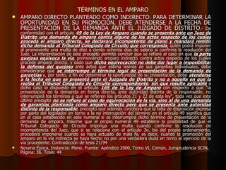 TÉRMINOS EN EL AMPARO AMPARO DIRECTO PLANTEADO COMO INDIRECTO. PARA DETERMINAR LA OPORTUNIDAD EN SU PROMOCIÓN, DEBE ATENDERSE A LA FECHA DE PRESENTACIÓN DE LA DEMANDA ANTE EL JUZGADO DE DISTRITO .- De conformidad con el artículo  49 de la Ley de Amparo cuando se presenta ante un Juez de Distrito una demanda de amparo contra alguno de los actos respecto de los cuales proceda el amparo directo, se declarará incompetente de plano y mandará remitir dicha demanda al Tribunal Colegiado de Circuito que corresponda , quien podrá imponer al promovente una multa de diez a ciento ochenta días de salario si confirma la resolución del Juez. La interpretación de este precepto permite concluir que se refiere al caso en que  la parte quejosa equivoca la vía , promoviendo amparo indirecto contra actos respecto de los cuales procede amparo directo, y dado que  dicha equivocación no debe dar lugar a imposibilitar la defensa del quejoso  ante actos que estima lesivos de sus garantías individuales, debe considerarse que  se interrumpe el término legal de presentación de la demanda de garantías  y, por tanto, a fin de determinar la oportunidad de su presentación, debe  atenderse a la fecha en que se presentó ante el Juzgado de Distrito y no a aquella en que la reciba el Tribunal Colegiado de Circuito correspondiente ,  sin que resulte aplicable  a dicho caso lo dispuesto en el artículo  165 de la Ley de Amparo  con respecto a que "la presentación de la demanda en forma directa, ante autoridad distinta de la responsable, no interrumpirá los términos a que se refieren los artículos 21 y 22 de esta ley", toda vez que este último precepto  no se refiere al caso de equivocación de la vía, sino al de una demanda de garantías planteada como amparo directo pero que se presenta ante autoridad distinta de la responsable , precepto que además corrobora que la falta de disposición expresa por parte del legislador en torno a la no interrupción del término en el artículo 49 significa que en el caso establecido en este numeral sí se interrumpirá dicho término de presentación de la demanda de amparo, máxime que el propio numeral 49 establece la posibilidad de que el Tribunal Colegiado de Circuito imponga una multa cuando confirme la resolución de incompetencia del Juez, que si se relaciona con el artículo 3o. bis del propio ordenamiento, procederá imponerse cuando se haya actuado de mala fe, es decir, cuando la promoción del amparo en la vía indirecta se haya hecho no por una verdadera duda en torno al ejercicio de la vía procedente. Contradicción de tesis 21/94  Novena Época, Instancia: Pleno, Fuente: Apéndice 2000, Tomo VI, Común, Jurisprudencia SCJN, Página: 36, Tesis: 44 