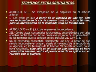 TÉRMINOS EXTRAORDINARIOS . ARTICULO 22.-¬ Se exceptúan de lo dispuesto en el artículo anterior: I.- Los casos en que  a partir de la vigencia de una ley, ésta sea reclamable en la vía de amparo,  pues entonces  el término para la interposición de la demanda será de treinta días . ARTÍCULO 73.-¬ El juicio de amparo es improcedente :   XII.- Contra actos consentidos tácitamente, entendiéndose por tales aquellos contra los que no se promueva el juicio de amparo dentro de los términos que se señalan en los artículos 21, 22 y 218. No se entenderá consentida tácitamente una Ley, a pesar de que siendo impugnable en amparo desde el momento de la iniciación de su vigencia, en los términos de la fracción VI de este artículo, no se haya reclamado,  sino sólo en el caso de que tampoco se haya promovido amparo contra el primer acto de su aplicación en relación con el quejoso . 