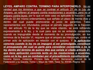 LEYES, AMPARO CONTRA. TERMINO PARA INTERPONERLO .  No es verdad que los términos a que se contrae el artículo 21 de la Ley de Amparo, se refieren al amparo contra resoluciones o acuerdos, pero no al amparo contra leyes , por lo que en este caso es aplicable la fracción I, del artículo 22 del mismo ordenamiento, que señala un plazo de treinta días y dentro del cual puede promoverse el juicio de garantías. Tales razonamientos son infundados, porque el párrafo segundo de la fracción XII, del artículo 73 de la ley que se viene citando, se está refiriendo expresamente a la ley, y la cual para que no se entienda consentida cuando es impugnable desde el momento de su promulgación, en los términos de la fracción VI, requiere que el amparo se interponga, contra el primer acto de aplicación en relación con el quejoso. Y  la aplicación concreta cuando la ley no se impugnó al ser promulgada, constituye el presupuesto del cual se parte para considerar consentida o no la ley dentro del término de quince días que señala el citado artículo 21, que tiene aplicación concreta tanto en las resoluciones o acuerdos, como en la ley, que se combatan por el procedimiento constitucional. Novena Epoca. Instancia: Primera Sala. Fuente: Semanario Judicial de la Federación y su Gaceta. Tomo: I, Mayo de 1995. Tesis 1a. XIII/95. Página 180. 