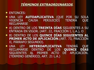 TÉRMINOS EXTRAORDINARIOS . ENTONCES: UNA LEY  AUTOAPLICATIVA  (QUE POR SU SOLA VIGENCIA CAUSA PERJUICIO) TENDRÁ QUE RECLAMARSE  A) DENTRO DE LOS  TREINTA DÍAS  SIGUIENTES A SU ENTRADA EN VIGOR. (ART. 22, FRACCIÓN I, L.A.), O B) DENTRO DE LOS  QUINCE DÍAS SIGUIENTES AL PRIMER ACTO DE APLICACIÓN .(ART. 73, FRACCIÓN II, PÁRRAFO SEGUNDO). UNA LEY  HETEROAPLICATIVA  TENDRÁ QUE RECLAMARSE DENTRO DE LOS  QUINCE DÍAS  SIGUIENTES AL PRIMER ACTO DE APLICACIÓN. (TÉRMINO GENÉRICO, ART. 21 L.A.) 