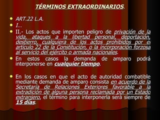 TÉRMINOS EXTRAORDINARIOS . ART.22 L.A. I… II.- Los actos que importen peligro de  privación de la vida, ataques a la libertad personal, deportación, destierro, cualquiera de los actos prohibidos por el artículo 22 de la Constitución, o la incorporación forzosa al servicio del ejército o armada nacionales . En estos casos la demanda de amparo podrá interponerse en  cualquier tiempo . En los casos en que el acto de autoridad combatible mediante demanda de amparo consista  en acuerdo de la Secretaría de Relaciones Exteriores favorable a la extradición de alguna persona reclamada por un Estado extranjero , el término para interponerla será siempre de  15 días . 