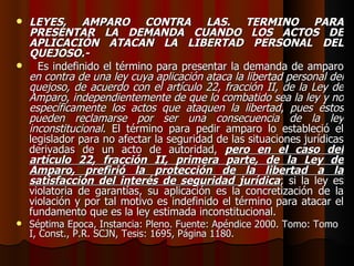 LEYES, AMPARO CONTRA LAS. TÉRMINO PARA PRESENTAR LA DEMANDA CUANDO LOS ACTOS DE APLICACIÓN ATACAN LA LIBERTAD PERSONAL DEL QUEJOSO.- Es indefinido el término para presentar la demanda de amparo  en contra de una ley cuya aplicación ataca la libertad personal del quejoso, de acuerdo con el artículo 22, fracción II, de la Ley de Amparo ,  independientemente de que lo combatido sea la ley y no específicamente los actos que ataquen la libertad ,  pues éstos pueden reclamarse por ser una consecuencia de la ley inconstitucional . El término para pedir amparo lo estableció el legislador para no afectar la seguridad de las situaciones jurídicas derivadas de un acto de autoridad,  pero en el caso del artículo 22, fracción II, primera parte, de la Ley de Amparo, prefirió la protección de la libertad a la satisfacción del interés de seguridad jurídica ; si la ley es violatoria de garantías, su aplicación es la concretización de la violación y por tal motivo es indefinido el término para atacar el fundamento que es la ley estimada inconstitucional. Séptima Epoca, Instancia: Pleno. Fuente: Apéndice 2000. Tomo: Tomo I, Const., P.R. SCJN, Tesis: 1695, Página 1180. 
