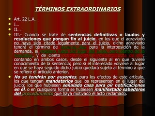 TÉRMINOS EXTRAORDINARIOS Art. 22 L.A. I… II… III.- Cuando se trate de  sentencias definitivas o laudos y resoluciones que pongan fin al juicio , en los que el agraviado  no haya sido citado legalmente para el juicio , dicho agraviado tendrá el término de  noventa días  para la interposición de la demanda,  si  residiera fuera del lugar del juicio, pero dentro de la República , y de ciento  ochenta días, si residiere fuera de ella ; contando en ambos casos, desde el siguiente al en que tuviere conocimiento de la sentencia; pero si el interesado volviere al lugar en que se haya seguido dicho juicio quedará sujeto al término a que se refiere el artículo anterior. No se tendrán por ausentes , para los efectos de este artículo, los que tengan  mandatarios  que los representen en el lugar del juicio; los que hubiesen  señalado casa para oír notificaciones en él , o en  cualquiera forma se hubiesen  manifestado sabedores del  procedimiento  que haya motivado el acto reclamado . 