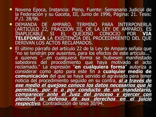 Novena Época, Instancia: Pleno, Fuente: Semanario Judicial de la Federación y su Gaceta, III, Junio de 1996, Página: 21. Tesis: P./J. 28/96. DEMANDA DE AMPARO. TERMINO PARA INTERPONERLA (ARTICULO 22, FRACCION III, DE LA LEY DE AMPARO). ES INAPLICABLE SI EL QUEJOSO CONOCIO POR  VIA TELEFONICA  LA EXISTENCIA DEL PROCEDIMIENTO DEL QUE DERIVAN LOS ACTOS RECLAMADOS. El último párrafo del artículo 22 de la Ley de Amparo señala que "no se tendrán por ausentes, para los efectos de este artículo..." a quienes "...en cualquiera forma se hubiesen manifestado sabedores del procedimiento que haya motivado el acto reclamado." La expresión " en cualquiera forma " autoriza a considerar como apto para este fin a  cualquier medio de comunicación  del que se haya servido el agraviado para tener noticia del procedimiento seguido en su contra,  si a través de ese medio el quejoso conoce los datos necesarios que le permitan, por sí o por conducto de un mandatario, comparecer ante el Juez del proceso y ejercer con plenitud la defensa de sus derechos en el juicio respectivo . Contradicción de tesis 30/94. 