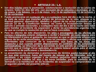 ARTICULO 23.- L.A.   Son días  hábiles  para la promoción, substanciación y resolución de los juicios de amparo, todos los días del año,  con exclusión de los sábados y domingos, el 1o. de enero, 5 de febrero, 1o. y 5 de mayo, 14 y 16 de septiembre, 12 de octubre y 20 de noviembre . Puede promoverse en  cualquier día y a cualquiera  hora del día o de la noche, si se trata de actos que  importen peligro de privación de la vida, ataques a la libertad personal, deportación, destierro o alguno de los actos prohibidos por el artículo 22 de la Constitución Federal, así como la incorporación forzosa al ejército o armada nacionales , y cualquiera hora del día o de la noche será hábil para tramitar el  incidente de suspensión  y dictar las providencias urgentes a fin de que se cumpla la resolución en que se haya concedido. Para los efectos de esta disposición, los  jefes y encargados de las oficinas de correos y telégrafos  estarán obligados a recibir y transmitir,  sin costo alguno  para los interesados ni para el gobierno, los mensajes en que se demande amparo por alguno de los actos enunciados, así como los mensajes y oficios que expidan las autoridades que conozcan de la suspensión,  aun fuera de las horas del despacho y aun cuando existan disposiciones en contrario de las autoridades administrativas . La infracción de lo prevenido en este párrafo se castigará con la sanción que el Código Penal aplicable en materia federal señala para el delito de resistencia de particulares y desobediencia. La presentación de demandas o promociones de término  podrá hacerse el día en que éste concluya, fuera del horario de labores de los tribunales, ante el secretario , y en casos urgentes y de notorios perjuicios para el quejoso, los jueces podrán habilitar los días y las horas inhábiles, para la admisión de la demanda y la tramitación de los incidentes de suspensión no comprendidos en el segundo párrafo del presente artículo. 