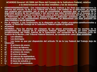 ACUERDO General 10/2006 del Pleno del Consejo de la Judicatura Federal, relativo a la determinación de los días inhábiles y los de descanso. CONSIDERANDOOCTAVO.- Con independencia de los motivos y los fines que determinaron la reforma del artículo 74 de la Ley Federal del Trabajo y del ámbito de su aplicación,  es posible que propicie una confusión, por lo que es conveniente y oportuno que , en beneficio de la seguridad jurídica de los justiciables y del servicio que debe brindárseles en el Consejo de la Judicatura Federal, órganos auxiliares, así como órganos jurisdiccionales del Poder Judicial de la Federación,  y con base en la interpretación y aplicación armónica de los preceptos mencionados en los considerandos Primero a Séptimo, se determinen con toda precisión los días inhábiles y los de descanso . Por lo anterior, y con fundamento en lo dispuesto en los citados preceptos constitucionales y legales, el Pleno del Consejo de la Judicatura Federal expide el siguiente ACUERDO PRIMERO.- Para los efectos del cómputo de los plazos procesales en los asuntos de la competencia del Consejo de la Judicatura Federal, órganos auxiliares, así como órganos jurisdiccionales del Poder Judicial de la Federación, con excepción de la Suprema Corte de Justicia de la Nación y del Tribunal Federal Electoral, se considerarán como  días inhábiles : a) Los sábados; b) Los domingos; c) Los lunes en que por disposición del artículo 74 de la Ley Federal del Trabajo deje de laborarse; d) El primero de enero; e) El cinco de febrero; f) El veintiuno de marzo; g) El primero de mayo; h) El cinco de mayo; i) El catorce de septiembre; j) El dieciséis de septiembre; k) El doce de octubre, y l) El veinte de noviembre. 