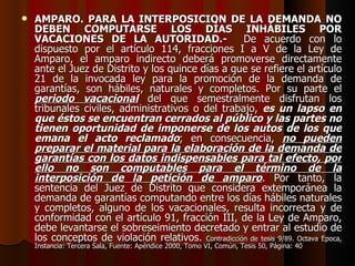 AMPARO. PARA LA INTERPOSICIÓN DE LA DEMANDA NO DEBEN COMPUTARSE LOS DÍAS INHÁBILES POR VACACIONES DE LA AUTORIDAD.-   De acuerdo con lo dispuesto por el artículo 114, fracciones I a V de la Ley de Amparo, el amparo indirecto deberá promoverse directamente ante el Juez de Distrito y los quince días a que se refiere el artículo 21 de la invocada ley para la promoción de la demanda de garantías, son hábiles, naturales y completos. Por su parte el  periodo vacacional  del que semestralmente disfrutan los tribunales civiles, administrativos o del trabajo,  es un lapso en que éstos se encuentran cerrados al público y las partes no tienen oportunidad de imponerse de los autos de los que emana el acto reclamado ; en consecuencia,  no pueden preparar el material para la elaboración de la demanda de garantías con los datos indispensables para tal efecto, por ello no son computables para el término de la interposición de la petición de amparo . Por tanto, la sentencia del Juez de Distrito que considera extemporánea la demanda de garantías computando entre los días hábiles naturales y completos, alguno de los vacacionales, resulta incorrecta y de conformidad con el artículo 91, fracción III, de la Ley de Amparo, debe levantarse el sobreseimiento decretado y entrar al estudio de los conceptos de violación relativos.  Contradicción de tesis 9/89. Octava Epoca, Instancia: Tercera Sala, Fuente: Apéndice 2000, Tomo VI, Común, Tesis 50, Página: 40 