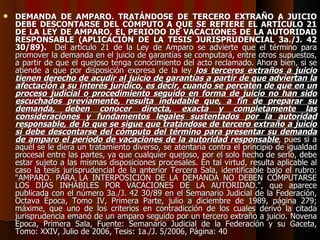 DEMANDA DE AMPARO. TRATÁNDOSE DE TERCERO EXTRAÑO A JUICIO DEBE DESCONTARSE DEL CÓMPUTO A QUE SE REFIERE EL ARTÍCULO 21 DE LA LEY DE AMPARO, EL PERIODO DE VACACIONES DE LA AUTORIDAD RESPONSABLE (APLICACIÓN DE LA TESIS JURISPRUDENCIAL 3a./J. 42 30/89).   Del artículo 21 de la Ley de Amparo se advierte que el término para promover la demanda en el juicio de garantías se computará, entre otros supuestos, a partir de que el quejoso tenga conocimiento del acto reclamado. Ahora bien, si se atiende a que por disposición expresa de la ley  los terceros extraños a juicio tienen derecho de acudir al juicio de garantías a partir de que adviertan la afectación a su interés jurídico, es decir, cuando se percaten de que en un proceso judicial o procedimiento seguido en forma de juicio no han sido escuchados previamente, resulta indudable que, a fin de preparar su demanda, deben conocer directa, exacta y completamente las consideraciones y fundamentos legales sustentados por la autoridad responsable, de lo que se sigue que tratándose de tercero extraño a juicio sí debe descontarse del cómputo del término para presentar su demanda de amparo el periodo de vacaciones de la autoridad responsable , pues si a aquél se le diera un tratamiento diverso, se atentaría contra el principio de igualdad procesal entre las partes, ya que cualquier quejoso, por el solo hecho de serlo, debe estar sujeto a las mismas disposiciones procesales. En tal virtud, resulta aplicable al caso la tesis jurisprudencial de la anterior Tercera Sala, identificable bajo el rubro: "AMPARO. PARA LA INTERPOSICIÓN DE LA DEMANDA NO DEBEN COMPUTARSE LOS DÍAS INHÁBILES POR VACACIONES DE LA AUTORIDAD.", que aparece publicada con el número 3a./J. 42 30/89 en el Semanario Judicial de la Federación, Octava Época, Tomo IV, Primera Parte, julio a diciembre de 1989, página 279; máxime, que uno de los criterios en contradicción de los cuales derivó la citada jurisprudencia emanó de un amparo seguido por un tercero extraño a juicio. Novena Epoca, Primera Sala, Fuente: Semanario Judicial de la Federación y su Gaceta, Tomo: XXIV, Julio de 2006, Tesis: 1a./J. 5/2006, Página: 40 