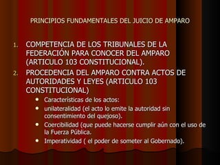 PRINCIPIOS FUNDAMENTALES DEL JUICIO DE AMPARO COMPETENCIA DE LOS TRIBUNALES DE LA FEDERACIÓN PARA CONOCER DEL AMPARO (ARTICULO 103 CONSTITUCIONAL). PROCEDENCIA DEL AMPARO CONTRA ACTOS DE AUTORIDADES Y LEYES (ARTICULO 103 CONSTITUCIONAL) Características de los actos:  unilateralidad (el acto lo emite la autoridad sin consentimiento del quejoso). Coercibilidad (que puede hacerse cumplir aún con el uso de la Fuerza Pública. Imperatividad ( el poder de someter al Gobernado). 