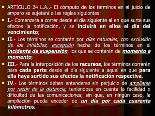 ARTICULO 24 L.A..- El cómputo de los términos en el juicio de amparo se sujetará a las reglas siguientes: I .- Comenzará a correr desde el día siguiente al en que surta sus efectos la notificación, y se  incluirá en ellos el día del vencimiento ; II .- Los términos se contarán por  días naturales, con exclusión de los inhábiles ;  excepción  hecha de los términos en el  incidente de suspensión , los que se contarán de  momento a momento ; III .- Para la interposición de los  recursos , los términos correrán para  cada parte  desde el día siguiente a aquel en que  para ella haya surtido sus efectos la notificación respectiva . IV .- Los términos deben entenderse sin perjuicio de  ampliarse por razón de la distancia , teniéndose en cuenta la facilidad o dificultad de las comunicaciones; sin que, en ningún caso, la ampliación pueda exceder de  un día por cada cuarenta kilómetros . 