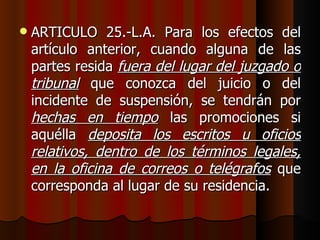 ARTICULO 25.-L.A. Para los efectos del artículo anterior, cuando alguna de las partes resida  fuera del lugar del juzgado o tribunal  que conozca del juicio o del incidente de suspensión, se tendrán por  hechas en tiempo  las promociones si aquélla  deposita los escritos u oficios relativos, dentro de los términos legales, en la oficina de correos o telégrafos  que corresponda al lugar de su residencia. 