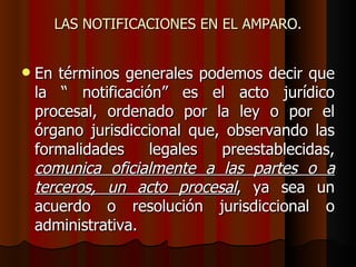 LAS NOTIFICACIONES EN EL AMPARO. En términos generales podemos decir que la “ notificación” es el acto jurídico procesal, ordenado por la ley o por el órgano jurisdiccional que, observando las formalidades legales preestablecidas,  comunica oficialmente a las partes o a terceros, un acto procesal , ya sea un acuerdo o resolución jurisdiccional o administrativa.  