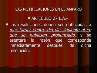 LAS NOTIFICACIONES EN EL AMPARO ARTICULO 27 L.A.-  Las resoluciones deben ser notificadas a  más tardar dentro del día siguiente al en que se hubiesen pronunciado , y se asentará la razón que corresponda inmediatamente después de dicha resolución. 