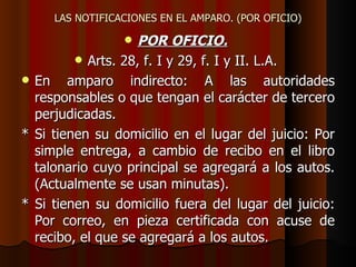 LAS NOTIFICACIONES EN EL AMPARO. (POR OFICIO) POR OFICIO.   Arts. 28, f. I y 29, f. I y II. L.A.  En amparo indirecto: A las autoridades responsables o que tengan el carácter de tercero perjudicadas. * Si tienen su domicilio en el lugar del juicio: Por simple entrega, a cambio de recibo en el libro talonario cuyo principal se agregará a los autos. (Actualmente se usan minutas). * Si tienen su domicilio fuera del lugar del juicio: Por correo, en pieza certificada con acuse de recibo, el que se agregará a los autos. 