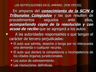 LAS NOTIFICACIONES EN EL AMPARO. (POR OFICIO) En amparos del  conocimiento de la SCJN o Tribunales Colegiados  y las que resulten de procedimientos seguidos ante ellos,  acompañando copia de la resolución y con acuse de recibo  que se agregará a los autos:  A las autoridades responsables o que tengan el carácter de tercero perjudicadas: El auto que admita, deseche o tenga por no interpuesta una demanda o cualquier recurso. El auto que declare la competencia o incompetencia de los citados órganos jursidccionales. Los autos de sobreseimiento. Las resoluciones definitivas. 