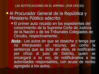 LAS NOTIFICACIONES EN EL AMPARO. (POR OFICIO) Al Procurador General de la República y Ministerio Público adscrito: El primer auto recaído en los expedientes del conocimiento de la Suprema Corte de Justicia de la Nación y de los Tribunales Colegiados de Circuito, respectivamente.  Nota .- Los autos en que se deseche o tenga por no interpuesto un recurso, así como la sentencia que se dicte en ellos, se notificarán por oficio al juez de Distrito, quien se encargará a su vez, de notificárselos a las autoridades responsables, con acuse de recibo agregado a los autos. 